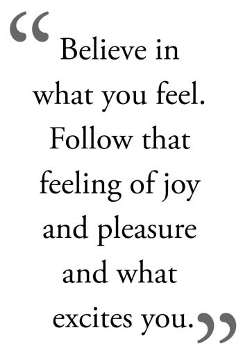 Beleive in what you feel. Follow that feeling of joy and pleasure and what excites you.